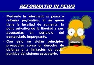 REFORMATIO IN PEIUS
• Mediante la reformatio in peius o
reforma peyorativa, el ad quem
tiene la facultad de aumentar la
pena privativa de la libertad y sus
accesorias
en
perjuicio
del
sentenciado impugnante.
• Con esto se violan principios
procesales como el derecho de
defensa y la limitación de poder
punitivo del sistema acusatorio.

 