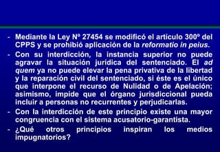 - Mediante la Ley Nº 27454 se modificó el artículo 300º del
CPPS y se prohibió aplicación de la reformatio in peius.
- Con su interdicción, la instancia superior no puede
agravar la situación jurídica del sentenciado. El ad
quem ya no puede elevar la pena privativa de la libertad
y la reparación civil del sentenciado, si éste es el único
que interpone el recurso de Nulidad o de Apelación;
asimismo, impide que el órgano jurisdiccional pueda
incluir a personas no recurrentes y perjudicarlas.
- Con la interdicción de este principio existe una mayor
congruencia con el sistema acusatorio-garantista.
- ¿Qué
otros
principios
inspiran
los
medios
impugnatorios?

 