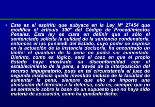• Este es el espíritu que subyace en la Ley Nº 27454 que
modifica el artículo 300° del Código de Procedimientos
Penales. Esta ley es clara en definir que si sólo el
sentenciado solicita la nulidad de la sentencia condenatoria,
entonces el ius puniendi del Estado, cuyo poder se expresa
en la actuación de la instancia decisoria, ha encontrado un
límite: el quantum de la pena no podrá ser aumentado.
Distinto, como es lógico, será el caso en que el propio
Estado haya mostrado su disconformidad con el
establecimiento de la pena, a través de la interposición del
recurso impugnatorio, pues en tal circunstancia el juez de
segunda instancia queda investido incluso de la facultad de
aumentar la pena, siempre que ello no importe una
afectación del derecho a la defensa, esto es, siempre que no
se sentencie sobre la base de un supuesto que no haya sido
materia de acusación, como ha quedado dicho.
200

 