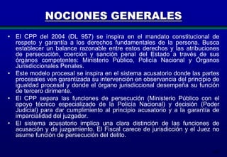 NOCIONES GENERALES
• El CPP del 2004 (DL 957) se inspira en el mandato constitucional de
respeto y garantía a los derechos fundamentales de la persona. Busca
establecer un balance razonable entre estos derechos y las atribuciones
de persecución, coerción y sanción penal del Estado a través de sus
órganos competentes: Ministerio Público, Policía Nacional y Órganos
Jurisdiccionales Penales.
• Este modelo procesal se inspira en el sistema acusatorio donde las partes
procesales ven garantizada su intervención en observancia del principio de
igualdad procesal y donde el órgano jurisdiccional desempeña su función
de tercero dirimente.
• El CPP separa las funciones de persecución (Ministerio Público con el
apoyo técnico especializado de la Policía Nacional) y decisión (Poder
Judicial) para dar cumplimiento al principio acusatorio y a la garantía de
imparcialidad del juzgador.
• El sistema acusatorio implica una clara distinción de las funciones de
acusación y de juzgamiento. El Fiscal carece de jurisdicción y el Juez no
asume función de persecución del delito.
202

 