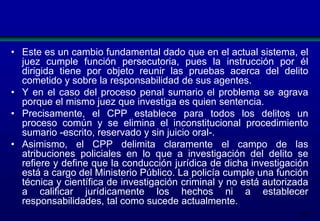 • Este es un cambio fundamental dado que en el actual sistema, el
juez cumple función persecutoria, pues la instrucción por él
dirigida tiene por objeto reunir las pruebas acerca del delito
cometido y sobre la responsabilidad de sus agentes.
• Y en el caso del proceso penal sumario el problema se agrava
porque el mismo juez que investiga es quien sentencia.
• Precisamente, el CPP establece para todos los delitos un
proceso común y se elimina el inconstitucional procedimiento
sumario -escrito, reservado y sin juicio oral-.
• Asimismo, el CPP delimita claramente el campo de las
atribuciones policiales en lo que a investigación del delito se
refiere y define que la conducción jurídica de dicha investigación
está a cargo del Ministerio Público. La policía cumple una función
técnica y científica de investigación criminal y no está autorizada
a calificar jurídicamente los hechos ni a establecer
responsabilidades, tal como sucede actualmente.
203

 