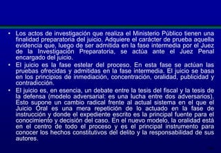 • Los actos de investigación que realiza el Ministerio Público tienen una
finalidad preparatoria del juicio. Adquiere el carácter de prueba aquella
evidencia que, luego de ser admitida en la fase intermedia por el Juez
de la Investigación Preparatoria, se actúa ante el Juez Penal
encargado del juicio.
• El juicio es la fase estelar del proceso. En esta fase se actúan las
pruebas ofrecidas y admitidas en la fase intermedia. El juicio se basa
en los principios de inmediación, concentración, oralidad, publicidad y
contradicción.
• El juicio es, en esencia, un debate entre la tesis del fiscal y la tesis de
la defensa (modelo adversarial: es una lucha entre dos adversarios).
Esto supone un cambio radical frente al actual sistema en el que el
Juicio Oral es una mera repetición de lo actuado en la fase de
instrucción y donde el expediente escrito es la principal fuente para el
conocimiento y decisión del caso. En el nuevo modelo, la oralidad está
en el centro de todo el proceso y es el principal instrumento para
conocer los hechos constitutivos del delito y la responsabilidad de sus
autores.
204

 