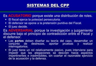SISTEMAS DEL CPP
Es ACUSATORIO porque existe una distribución de roles.
 El fiscal ejerce la potestad persecutoria.
 El defensor se opone a la pretensión punitiva del Fiscal.
 El juez decide.

Es ADVERSARIAL porque la investigación y juzgamiento
discurre bajo el principio de contradicción entre el Fiscal y
el defensor.
 Las partes deben diseñar su teoría del caso, desarrollar un
conjunto de destrezas, aportar pruebas y realizar
interrogatorios.
 El juez tiene un rol relativamente pasivo, pues interviene para
impedir que las alegaciones se desvíen hacia aspectos
impertinentes e inadmisibles, sin coartar el razonable ejercicio
de la acusación y la defensa.
205

 