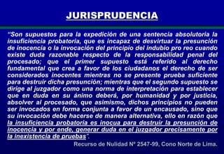 JURISPRUDENCIA
“Son supuestos para la expedición de una sentencia absolutoria la
insuficiencia probatoria, que es incapaz de desvirtuar la presunción
de inocencia o la invocación del principio del indubio pro reo cuando
existe duda razonable respecto de la responsabilidad penal del
procesado; que el primer supuesto está referido al derecho
fundamental que crea a favor de los ciudadanos el derecho de ser
considerados inocentes mientras no se presente prueba suficiente
para destruir dicha presunción; mientras que el segundo supuesto se
dirige al juzgador como una norma de interpretación para establecer
que en duda en su ánimo deberá, por humanidad y por justicia,
absolver al procesado, que asimismo, dichos principios no pueden
ser invocados en forma conjunta a favor de un encausado, sino que
su invocación debe hacerse de manera alternativa, ello en razón que
la insuficiencia probatoria es inocua para destruir la presunción de
inocencia y por ende, generar duda en el juzgador precisamente por
la inexistencia de pruebas”.
Recurso de Nulidad Nº 2547-99, Cono Norte de Lima.
21

 