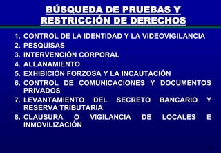 BÚSQUEDA DE PRUEBAS Y
RESTRICCIÓN DE DERECHOS
1.
2.
3.
4.
5.
6.

CONTROL DE LA IDENTIDAD Y LA VIDEOVIGILANCIA
PESQUISAS
INTERVENCIÓN CORPORAL
ALLANAMIENTO
EXHIBICIÓN FORZOSA Y LA INCAUTACIÓN
CONTROL DE COMUNICACIONES Y DOCUMENTOS
PRIVADOS
7. LEVANTAMIENTO DEL SECRETO BANCARIO Y
RESERVA TRIBUTARIA
8. CLAUSURA
O
VIGILANCIA
DE
LOCALES
E
INMOVILIZACIÓN

213

 
