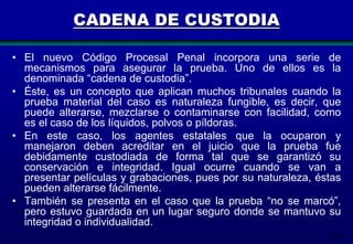 CADENA DE CUSTODIA
• El nuevo Código Procesal Penal incorpora una serie de
mecanismos para asegurar la prueba. Uno de ellos es la
denominada “cadena de custodia”.
• Éste, es un concepto que aplican muchos tribunales cuando la
prueba material del caso es naturaleza fungible, es decir, que
puede alterarse, mezclarse o contaminarse con facilidad, como
es el caso de los líquidos, polvos o píldoras.
• En este caso, los agentes estatales que la ocuparon y
manejaron deben acreditar en el juicio que la prueba fue
debidamente custodiada de forma tal que se garantizó su
conservación e integridad. Igual ocurre cuando se van a
presentar películas y grabaciones, pues por su naturaleza, éstas
pueden alterarse fácilmente.
• También se presenta en el caso que la prueba “no se marcó”,
pero estuvo guardada en un lugar seguro donde se mantuvo su
integridad o individualidad.
214

 
