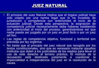 JUEZ NATURAL
• El principio del Juez Natural implica que el órgano judicial haya
sido creado por una norma legal que lo ha investido de
jurisdicción y competencia con anterioridad al inicio de la
actuación judicial. Desde esta perspectiva, la asignación de
competencia judicial necesariamente debe haberse establecido
con anterioridad al inicio del proceso, garantizándose así que
nadie pueda ser juzgado por un juez ex post facto o por un juez
ad hoc.
• Las reglas de competencia objetiva, funcional y territorial son
previstas por ley orgánica.
• No basta que el principio del juez natural sea recogido por los
textos constitucionales, sino que es necesario instaurar aquellos
institutos que doten a los justiciables de los medios para llevar el
uso de este derecho al terreno práctico. El instituto de la
recusación está destinado justamente a cuestionar la
imparcialidad e independencia del juez en la resolución de la
causa.
22

 