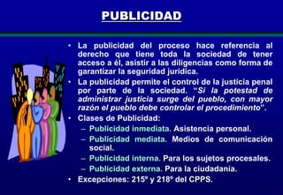 PUBLICIDAD
• La publicidad del proceso hace referencia al
derecho que tiene toda la sociedad de tener
acceso a él, asistir a las diligencias como forma de
garantizar la seguridad jurídica.
• La publicidad permite el control de la justicia penal
por parte de la sociedad. “Si la potestad de
administrar justicia surge del pueblo, con mayor
razón el pueblo debe controlar el procedimiento”.
• Clases de Publicidad:
– Publicidad inmediata. Asistencia personal.
– Publicidad mediata. Medios de comunicación
social.
– Publicidad interna. Para los sujetos procesales.
– Publicidad externa. Para la ciudadanía.
• Excepciones: 215º y 218º del CPPS.
23

 