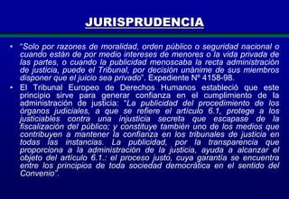 JURISPRUDENCIA
• “Solo por razones de moralidad, orden público o seguridad nacional o
cuando están de por medio intereses de menores o la vida privada de
las partes, o cuando la publicidad menoscaba la recta administración
de justicia, puede el Tribunal, por decisión unánime de sus miembros
disponer que el juicio sea privado”. Expediente Nº 4158-98.
• El Tribunal Europeo de Derechos Humanos estableció que este
principio sirve para generar confianza en el cumplimiento de la
administración de justicia: “La publicidad del procedimiento de los
órganos judiciales, a que se refiere el artículo 6.1, protege a los
justiciables contra una injusticia secreta que escapase de la
fiscalización del público; y constituye también uno de los medios que
contribuyen a mantener la confianza en los tribunales de justicia en
todas las instancias. La publicidad, por la transparencia que
proporciona a la administración de la justicia, ayuda a alcanzar el
objeto del artículo 6.1.: el proceso justo, cuya garantía se encuentra
entre los principios de toda sociedad democrática en el sentido del
Convenio”.
24

 