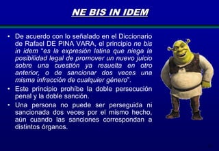 NE BIS IN IDEM
• De acuerdo con lo señalado en el Diccionario
de Rafael DE PINA VARA, el principio ne bis
in idem “es la expresión latina que niega la
posibilidad legal de promover un nuevo juicio
sobre una cuestión ya resuelta en otro
anterior, o de sancionar dos veces una
misma infracción de cualquier género”.
• Este principio prohíbe la doble persecución
penal y la doble sanción.
• Una persona no puede ser perseguida ni
sancionada dos veces por el mismo hecho,
aún cuando las sanciones correspondan a
distintos órganos.
26

 