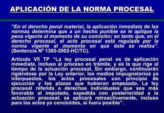 APLICACIÓN DE LA NORMA PROCESAL
• “En el derecho penal material, la aplicación inmediata de las
normas determina que a un hecho punible se le aplique la
pena vigente al momento de su comisión; en tanto que, en el
derecho procesal, el acto procesal está regulado por la
norma vigente al momento en que éste se realiza”.
(Sentencia Nº 1300-2002-HC/TC).
• Artículo VII TP “La ley procesal penal es de aplicación
inmediata, incluso al proceso en trámite, y es la que rige al
tiempo de la actuación procesal. Sin embargo, continuarán
rigiéndose por la Ley anterior, los medios impugnatorios ya
interpuestos, los actos procesales con principio de
ejecución y los plazos que hubieran empezado. La ley
procesal referida a derechos individuales que sea más
favorable al imputado, expedida con posterioridad a la
actuación procesal, se aplicará retroactivamente, incluso
para los actos ya concluidos, si fuera posible”.
27

 