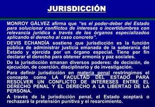 JURISDICCIÓN
MONROY GÁLVEZ afirma que “es el poder-deber del Estado
para solucionar conflictos de intereses o incertidumbres con
relevancia jurídica a través de los órganos especializados
aplicando el derecho al caso concreto”.
DEVIS ECHANDÍA sostiene que jurisdicción es la función
pública de administrar justicia emanada de la soberanía del
Estado y ejercida por un órgano especial. Tiene por fin
declarar el derecho para obtener armonía y paz sociales.
De la jurisdicción emanan diversos poderes: de decisión, de
ejecución, de coerción, disciplinario y de investigación.
Para definir jurisdicción en materia penal restringimos el
concepto como LA FACULTAD DEL ESTADO PARA
RESOLVER UN CONFLICTO DE INTERESES ENTRE EL
DERECHO PENAL Y EL DERECHO A LA LIBERTAD DE LA
PERSONA.
A través de la jurisdicción penal, el Estado aceptará o
rechazará la pretensión punitiva y el resarcimiento.
29

 