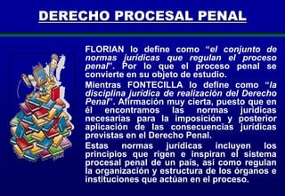 DERECHO PROCESAL PENAL
FLORIAN lo define como “el conjunto de
normas jurídicas que regulan el proceso
penal”. Por lo que el proceso penal se
convierte en su objeto de estudio.
Mientras FONTECILLA lo define como “la
disciplina jurídica de realización del Derecho
Penal”. Afirmación muy cierta, puesto que en
él encontramos las normas jurídicas
necesarias para la imposición y posterior
aplicación de las consecuencias jurídicas
previstas en el Derecho Penal.
Estas normas jurídicas incluyen los
principios que rigen e inspiran el sistema
procesal penal de un país, así como regulan
la organización y estructura de los órganos e
instituciones que actúan en el proceso.
3

 