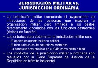 JURISDICCIÓN MILITAR vs.
JURISDICCIÓN ORDINARIA
• La jurisdicción militar comprende el juzgamiento de
infracciones de las personas que integran la
organización militar, pero limitada a los delitos
directamente vinculados con las funciones castrenses
(delitos de función).
• Los criterios para determinar la jurisdicción militar son:
– El agente es agente militar o policial.
– El bien jurídico es de naturaleza castrense.
– La conducta está prevista en el CJM como delito o falta.

• Los conflictos de la jurisdicción militar y ordinaria son
resueltos por la Corte Suprema de Justicia de la
República en trámite incidental.
31

 