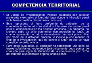 COMPETENCIA TERRITORIAL
• El Código de Procedimientos Penales establece con carácter
preferente y exclusivo el fuero del lugar donde la infracción penal
se hubiera cometido (forum delicti commissi).
• Este representa el fuero preferente de atribución de la
competencia territorial a los distintos tribunales del orden penal
para el conocimiento de los distintos procesos. Sin embargo, no
siempre cabe ab initio determinar con precisión tal lugar, en
cuanto representa un dato o circunstancia que será preciso fijar
por medio de la actividad procesal, e incluso puede resultar, al
final de la investigación, que no conste el lugar en que se haya
cometido un delito o falta.
• Para estos supuestos, el legislador ha establecido una serie de
fueros subsidiarios, ordenando jerárquicamente unos puntos de
conexión para lograr la atribución de la competencia por razón
del territorio a un concreto órgano jurisdiccional.
34

 