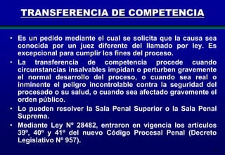 TRANSFERENCIA DE COMPETENCIA
• Es un pedido mediante el cual se solicita que la causa sea
conocida por un juez diferente del llamado por ley. Es
excepcional para cumplir los fines del proceso.
• La transferencia de competencia procede cuando
circunstancias insalvables impidan o perturben gravemente
el normal desarrollo del proceso, o cuando sea real o
inminente el peligro incontrolable contra la seguridad del
procesado o su salud, o cuando sea afectado gravemente el
orden público.
• Lo pueden resolver la Sala Penal Superior o la Sala Penal
Suprema.
• Mediante Ley Nº 28482, entraron en vigencia los artículos
39º, 40º y 41º del nuevo Código Procesal Penal (Decreto
Legislativo Nº 957).
38

 
