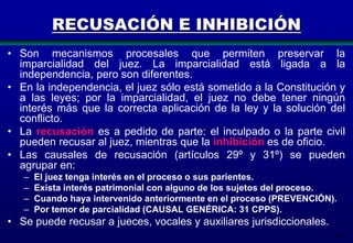 RECUSACIÓN E INHIBICIÓN
• Son mecanismos procesales que permiten preservar la
imparcialidad del juez. La imparcialidad está ligada a la
independencia, pero son diferentes.
• En la independencia, el juez sólo está sometido a la Constitución y
a las leyes; por la imparcialidad, el juez no debe tener ningún
interés más que la correcta aplicación de la ley y la solución del
conflicto.
• La recusación es a pedido de parte: el inculpado o la parte civil
pueden recusar al juez, mientras que la inhibición es de oficio.
• Las causales de recusación (artículos 29º y 31º) se pueden
agrupar en:
–
–
–
–

El juez tenga interés en el proceso o sus parientes.
Exista interés patrimonial con alguno de los sujetos del proceso.
Cuando haya intervenido anteriormente en el proceso (PREVENCIÓN).
Por temor de parcialidad (CAUSAL GENÉRICA: 31 CPPS).

• Se puede recusar a jueces, vocales y auxiliares jurisdiccionales.
39

 