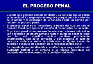EL PROCESO PENAL
• Cuando una persona comete un delito ¿La sanción que se aplica
es inmediata? La respuesta es negativa porque entre la violación
de la norma y la aplicación de la sanción existe un camino por
recorrer: el proceso penal.
• El proceso penal es el mecanismo a través del cual se vale el
Derecho Penal para aplicar la sanción al responsable de un delito.
• El proceso penal es un proceso de selección, a través del cual se
van destilando las notitia criminis hasta el punto de llegar al juicio
oral tan solo aquellos hechos punibles previamente
determinados, con autor conocido y con respecto al cual no
concurra evidencia sobre la existencia de alguna causa de
extinción o incluso de exención de la responsabilidad penal.
• Es importante porque dilucida el conflicto que surge entre el Ius
puniendi estatal y el derecho a la libertad individual del
imputado desde el momento de la comisión del delito.

4

 