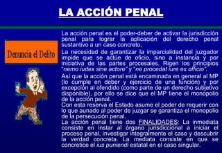 LA ACCIÓN PENAL
La acción penal es el poder-deber de activar la jurisdicción
penal para lograr la aplicación del derecho penal
sustantivo a un caso concreto.
La necesidad de garantizar la imparcialidad del juzgador
impide que se actúe de oficio, sino a instancia y por
iniciativa de las partes procesales. Rigen los principios
“nemo iudex sine actore” y “ne procedat iure ex officio”.
Así que la acción penal está encaminada en general al MP
(lo cumple en deber y ejercicio de una función) y por
excepción al ofendido (como parte de un derecho subjetivo
disponible), por ello se dice que el MP tiene el monopolio
de la acción penal.
Con esta reserva el Estado asume el poder de requerir con
lo que aunado al poder de juzgar se garantiza el monopolio
de la persecución penal.
La acción penal tiene dos FINALIDADES: La inmediata
consiste en instar al órgano jurisdiccional a iniciar el
proceso penal, investigar integralmente el caso y descubrir
la verdad concreta. La mediata consiste en que se
concretice el ius puniendi estatal en el caso singular.
42

 
