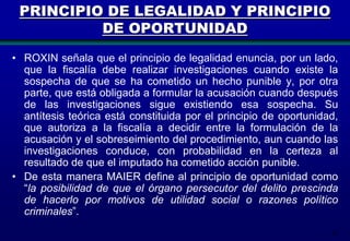 PRINCIPIO DE LEGALIDAD Y PRINCIPIO
DE OPORTUNIDAD
• ROXIN señala que el principio de legalidad enuncia, por un lado,
que la fiscalía debe realizar investigaciones cuando existe la
sospecha de que se ha cometido un hecho punible y, por otra
parte, que está obligada a formular la acusación cuando después
de las investigaciones sigue existiendo esa sospecha. Su
antítesis teórica está constituida por el principio de oportunidad,
que autoriza a la fiscalía a decidir entre la formulación de la
acusación y el sobreseimiento del procedimiento, aun cuando las
investigaciones conduce, con probabilidad en la certeza al
resultado de que el imputado ha cometido acción punible.
• De esta manera MAIER define al principio de oportunidad como
“la posibilidad de que el órgano persecutor del delito prescinda
de hacerlo por motivos de utilidad social o razones político
criminales”.
47

 
