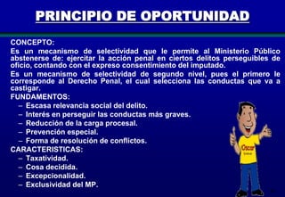 PRINCIPIO DE OPORTUNIDAD
CONCEPTO:
Es un mecanismo de selectividad que le permite al Ministerio Público
abstenerse de: ejercitar la acción penal en ciertos delitos perseguibles de
oficio, contando con el expreso consentimiento del imputado.
Es un mecanismo de selectividad de segundo nivel, pues el primero le
corresponde al Derecho Penal, el cual selecciona las conductas que va a
castigar.
FUNDAMENTOS:
– Escasa relevancia social del delito.
– Interés en perseguir las conductas más graves.
– Reducción de la carga procesal.
– Prevención especial.
– Forma de resolución de conflictos.
CARACTERISTICAS:
– Taxatividad.
– Cosa decidida.
– Excepcionalidad.
– Exclusividad del MP.
48

 