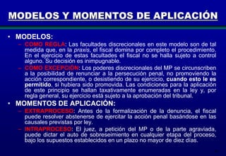 MODELOS Y MOMENTOS DE APLICACIÓN
• MODELOS:
– COMO REGLA: Las facultades discrecionales en este modelo son de tal
medida que, en la praxis, el fiscal domina por completo el procedimiento.
En el ejercicio de estas facultades el fiscal no se halla sujeto a control
alguno. Su decisión es inimpugnable.
– COMO EXCEPCIÓN: Los poderes discrecionales del MP se circunscriben
a la posibilidad de renunciar a la persecución penal, no promoviendo la
acción correspondiente, o desistiendo de su ejercicio, cuando esto le es
permitido, si hubiera sido promovida. Las condiciones para la aplicación
de este principio se hallan taxativamente enumeradas en la ley y, por
regla general, su ejercicio está sujeto a la aprobación del tribunal.

• MOMENTOS DE APLICACIÓN:
– EXTRAPROCESO: Antes de la formalización de la denuncia, el fiscal
puede resolver abstenerse de ejercitar la acción penal basándose en las
causales previstas por ley.
– INTRAPROCESO: El juez, a petición del MP o de la parte agraviada,
puede dictar el auto de sobreseimiento en cualquier etapa del proceso,
bajo los supuestos establecidos en un plazo no mayor de diez días.
49

 