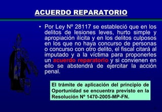ACUERDO REPARATORIO
• Por Ley Nº 28117 se estableció que en los
delitos de lesiones leves, hurto simple y
apropiación ilícita y en los delitos culposos
en los que no haya concurso de personas
o concurso con otro delito, el fiscal citará al
imputado y a la víctima para proponerles
un acuerdo reparatorio y si convienen en
ello se abstendrá de ejercitar la acción
penal.
El trámite de aplicación del principio de
Oportunidad se encuentra previsto en la
Resolución Nº 1470-2005-MP-FN.
51

 