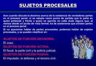 SUJETOS PROCESALES
Aun cuando discute la doctrina acerca de la existencia de verdaderas partes
en el proceso penal, si se adopta como punto de partida que la parte es
quien pretende y frente a quien se ejercita no cabe duda alguna que, al
menos desde un punto de vista formal, ha de sostenerse que existen partes
en el proceso penal.
Si no queremos hablar de partes procesales, podemos hablar de sujetos
procesales, y se pueden clasificar en:

SUJETOS DE FUNCIÓN DECISORIA:
El Juez.
SUJETOS DE FUNCIÓN ACTIVA:
El fiscal, la parte civil y la policía judicial.
SUJETOS DE FUNCIÓN PASIVA:
El imputado, la defensa y el tercero civil.
53

 