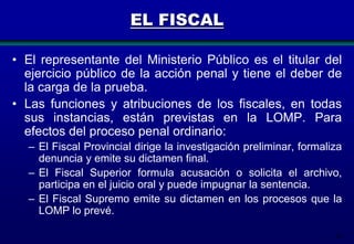 EL FISCAL
• El representante del Ministerio Público es el titular del
ejercicio público de la acción penal y tiene el deber de
la carga de la prueba.
• Las funciones y atribuciones de los fiscales, en todas
sus instancias, están previstas en la LOMP. Para
efectos del proceso penal ordinario:
– El Fiscal Provincial dirige la investigación preliminar, formaliza
denuncia y emite su dictamen final.
– El Fiscal Superior formula acusación o solicita el archivo,
participa en el juicio oral y puede impugnar la sentencia.
– El Fiscal Supremo emite su dictamen en los procesos que la
LOMP lo prevé.
56

 