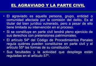 EL AGRAVIADO Y LA PARTE CIVIL
• El agraviado es aquella persona, grupo, entidad o
comunidad afectada por la comisión del delito. Es el
titular del bien jurídico vulnerado, pero a pesar de ello
tiene limitada su intervención en el proceso.
• Si se constituye en parte civil tendrá pleno ejercicio de
sus derechos con pretensiones patrimoniales.
• El artículo 54º del Código de Procedimientos Penales
regula quiénes pueden constituirse en parte civil y el
artículo 55º las formas de su constitución.
• Sus facultades y la actividad que despliega están
reguladas en el artículo 57º.
57

 