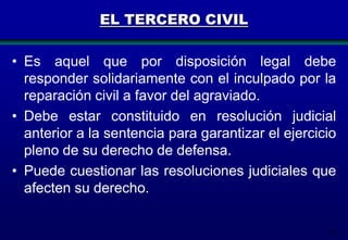 EL TERCERO CIVIL
• Es aquel que por disposición legal debe
responder solidariamente con el inculpado por la
reparación civil a favor del agraviado.
• Debe estar constituido en resolución judicial
anterior a la sentencia para garantizar el ejercicio
pleno de su derecho de defensa.
• Puede cuestionar las resoluciones judiciales que
afecten su derecho.
59

 