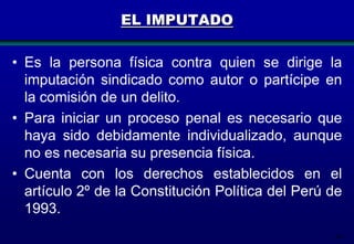 EL IMPUTADO
• Es la persona física contra quien se dirige la
imputación sindicado como autor o partícipe en
la comisión de un delito.
• Para iniciar un proceso penal es necesario que
haya sido debidamente individualizado, aunque
no es necesaria su presencia física.
• Cuenta con los derechos establecidos en el
artículo 2º de la Constitución Política del Perú de
1993.
60

 