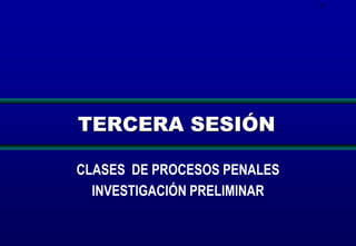 61

TERCERA SESIÓN
CLASES DE PROCESOS PENALES
INVESTIGACIÓN PRELIMINAR

 
