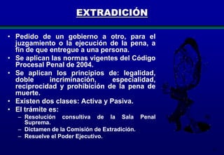 EXTRADICIÓN
• Pedido de un gobierno a otro, para el
juzgamiento o la ejecución de la pena, a
fin de que entregue a una persona.
• Se aplican las normas vigentes del Código
Procesal Penal de 2004.
• Se aplican los principios de: legalidad,
doble
incriminación,
especialidad,
reciprocidad y prohibición de la pena de
muerte.
• Existen dos clases: Activa y Pasiva.
• El trámite es:
– Resolución consultiva de la Sala Penal
Suprema.
– Dictamen de la Comisión de Extradición.
– Resuelve el Poder Ejecutivo.
76

 