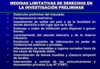 MEDIDAS LIMITATIVAS DE DERECHOS EN
LA INVESTIGACIÓN PRELIMINAR
•
•
•
•
•
•

•
•
•

Detención preliminar del imputado.
Comparecencia restrictiva.
Impedimento de salida del país o de la localidad en
donde domicilia o del lugar que se le fije.
Embargo u orden de inhibición para disponer o gravar
bienes.
Levantamiento del secreto bancario y de la reserva
tributaria.
Exhibición y remisión de información en poder de
instituciones públicas o privadas.
Allanamiento de inmuebles o lugares cerrados fuera de
los casos de flagrante delito.
Inmovilización de bienes muebles y clausura temporal
de locales.
Intervención y control de las comunicaciones y
documentos privados (Ley Nº 27697).

79

 