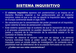 SISTEMA INQUISITIVO
• El sistema inquisitivo aparece con posterioridad y se inspira en el
Derecho Romano imperial y fue perfeccionado por el Derecho
canónico, sobre el que a su vez se asentó la Inquisición laica, vigente
en Europa continental desde el siglo XVIII.
• Se caracteriza por la concentración del poder procesal en el inquisidor,
quien ostenta la tarea de persecución y decisión.
• Este sistema aparece bajo el sustento de que la imposición de la pena
y el proceso propiamente no pueden depender de la voluntad de las
partes y requiere de la intervención de la autoridad estatal a fin de
custodiar el interés de todos.
• También se observa el escaso valor que se otorga a la persona
humana individual frente al orden social. Por ello se considera al
imputado como un simple objeto de investigación; no contando con la
posibilidad real de defenderse de la acusación formulada en su contra.
– ¿Cuáles son sus notas características?
8

 