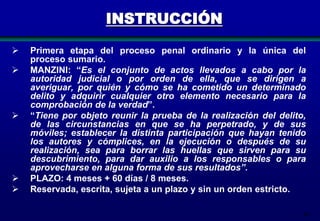 INSTRUCCIÓN








Primera etapa del proceso penal ordinario y la única del
proceso sumario.
MANZINI: “Es el conjunto de actos llevados a cabo por la
autoridad judicial o por orden de ella, que se dirigen a
averiguar, por quién y cómo se ha cometido un determinado
delito y adquirir cualquier otro elemento necesario para la
comprobación de la verdad”.
“Tiene por objeto reunir la prueba de la realización del delito,
de las circunstancias en que se ha perpetrado, y de sus
móviles; establecer la distinta participación que hayan tenido
los autores y cómplices, en la ejecución o después de su
realización, sea para borrar las huellas que sirven para su
descubrimiento, para dar auxilio a los responsables o para
aprovecharse en alguna forma de sus resultados”.
PLAZO: 4 meses + 60 días / 8 meses.
Reservada, escrita, sujeta a un plazo y sin un orden estricto.
84

 