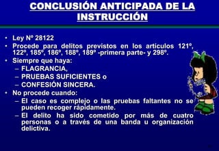 CONCLUSIÓN ANTICIPADA DE LA
INSTRUCCIÓN
• Ley Nº 28122
• Procede para delitos previstos en los artículos 121º,
122º, 185º, 186º, 188º, 189º -primera parte- y 298º.
• Siempre que haya:
– FLAGRANCIA,
– PRUEBAS SUFICIENTES o
– CONFESIÓN SINCERA.
• No procede cuando:
– El caso es complejo o las pruebas faltantes no se
pueden recoger rápidamente.
– El delito ha sido cometido por más de cuatro
personas o a través de una banda u organización
delictiva.
89

 