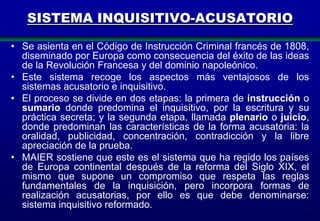 SISTEMA INQUISITIVO-ACUSATORIO
• Se asienta en el Código de Instrucción Criminal francés de 1808,
diseminado por Europa como consecuencia del éxito de las ideas
de la Revolución Francesa y del dominio napoleónico.
• Este sistema recoge los aspectos más ventajosos de los
sistemas acusatorio e inquisitivo.
• El proceso se divide en dos etapas: la primera de instrucción o
sumario donde predomina el inquisitivo, por la escritura y su
práctica secreta; y la segunda etapa, llamada plenario o juicio,
donde predominan las características de la forma acusatoria: la
oralidad, publicidad, concentración, contradicción y la libre
apreciación de la prueba.
• MAIER sostiene que este es el sistema que ha regido los países
de Europa continental después de la reforma del Siglo XIX, el
mismo que supone un compromiso que respeta las reglas
fundamentales de la inquisición, pero incorpora formas de
realización acusatorias, por ello es que debe denominarse:
sistema inquisitivo reformado.
9

 