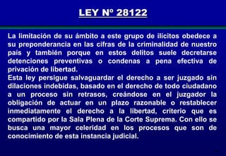 LEY Nº 28122
La limitación de su ámbito a este grupo de ilícitos obedece a
su preponderancia en las cifras de la criminalidad de nuestro
país y también porque en estos delitos suele decretarse
detenciones preventivas o condenas a pena efectiva de
privación de libertad.
Esta ley persigue salvaguardar el derecho a ser juzgado sin
dilaciones indebidas, basado en el derecho de todo ciudadano
a un proceso sin retrasos, creándose en el juzgador la
obligación de actuar en un plazo razonable o restablecer
inmediatamente el derecho a la libertad, criterio que es
compartido por la Sala Plena de la Corte Suprema. Con ello se
busca una mayor celeridad en los procesos que son de
conocimiento de esta instancia judicial.
90

 
