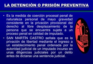 LA DETENCIÓN O PRISIÓN PREVENTIVA
• Es la medida de coerción procesal penal de
naturaleza personal de mayo gravedad
consistente en la privación provisional del
derecho al libre desplazamiento de la
persona que se encuentra sujeta a un
proceso penal en calidad de imputado.
• SAN MARTÍN CASTRO señala que es la
privación de libertad mediante el ingreso a
un establecimiento penal ordenada por la
autoridad judicial de un imputado incurso en
unas diligencias judiciales por un delito
antes de dictarse una sentencia judicial.
94

 