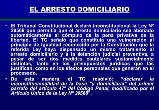 EL ARRESTO DOMICILIARIO
• El Tribunal Constitucional declaró inconstitucional la Ley Nº
28568 que permitía que el arresto domiciliario sea abonado
automáticamente al cómputo de la pena privativa de la
libertad. El TC señaló que constituía una vulneración al
principio de Igualdad reconocido por la Constitución que la
referida Ley haya dispensado un mismo tratamiento al
arresto domiciliario y a la detención judicial preventiva, a
pesar de ser dos medidas cautelares sustancialmente
distintas, tanto en los presupuestos jurídicos que las
justifican, como en los efectos personales que generan en el
procesado.
• De esta
manera, el TC resolvió: “declarar
la
inconstitucionalidad de la frase "y domiciliaria" del primer
párrafo del artículo 47º del Código Penal, modificado por el
Artículo Único de la Ley Nº 28568”.
98

 