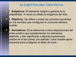 ELEMENTOS DEL TIPO PENAL
   1. Subjetivos: El elemento subjetivo general es la
    culpabilidad. A veces se añade la exigencia del dolo.
   2. Objetivos: Se refiere a todas las acciones percibidas
    por los sentidos que configuran la conducta delictiva
    punible.
   3. Normativos: Es la referencia a otras disposiciones del
    orden jurídico que complementan los elementos
    objetivos, y dan significado a algunas expresiones
    usadas en el tipo penal, por ejemplo “cosa mueble ajena”
    requerida para configurar el delito de hurto.
 