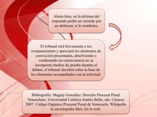Ahora bien, en la defensa del
imputado podrá ser asistido por
un defensor, si lo nombrare.
El tribunal oirá brevemente a los
comparecientes y apreciará los elementos de
convicción presentados, absolviendo o
condenando en consecuencia no se
incorporan medios de prueba durante el
debate, el tribunal decidirá sobre la base de
los elementos acompañados con la solicitud.
Bibliografía: Magaly González: Derecho Procesal Penal
Venezolano. Universidad Católica Andrés Bello, eds. Caracas
2007. Código Orgánico Procesal Penal de Venezuela. Wikipedia
la enciclopedia libre. En la web.
 