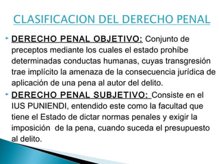  DERECHO PENAL OBJETIVO: Conjunto de 
preceptos mediante los cuales el estado prohíbe 
determinadas conductas humanas, cuyas transgresión 
trae implícito la amenaza de la consecuencia jurídica de 
aplicación de una pena al autor del delito. 
 DERECHO PENAL SUBJETIVO: Consiste en el 
IUS PUNIENDI, entendido este como la facultad que 
tiene el Estado de dictar normas penales y exigir la 
imposición de la pena, cuando suceda el presupuesto 
al delito. 
 