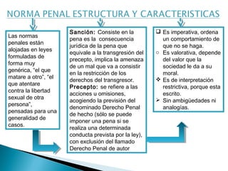 Las normas 
penales están 
alojadas en leyes 
formuladas de 
forma muy 
genérica, “el que 
matare a otro”, “el 
que atentare 
contra la libertad 
sexual de otra 
persona”, 
pensadas para una 
generalidad de 
casos. 
Sanción: Consiste en la 
pena es la consecuencia 
jurídica de la pena que 
equivale a la transgresión del 
precepto, implica la amenaza 
de un mal que va a consistir 
en la restricción de los 
derechos del transgresor. 
Precepto: se refiere a las 
acciones u omisiones, 
acogiendo la previsión del 
denominado Derecho Penal 
de hecho (sólo se puede 
imponer una pena si se 
realiza una determinada 
conducta prevista por la ley), 
con exclusión del llamado 
Derecho Penal de autor 
 Es imperativa, ordena 
un comportamiento de 
que no se haga. 
o Es valorativa, depende 
del valor que la 
sociedad le da a su 
moral. 
 Es de interpretación 
restrictiva, porque esta 
escrito. 
 Sin ambigüedades ni 
analogías. 
 