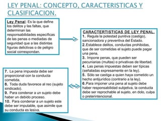 Ley Penal: Es la que define 
los delitos y las faltas, que 
determinan las 
responsabilidades específicas 
de las penas o mediadas de 
seguridad que a las distintas 
figuras delictivas o de peligro 
social correspondan. 
CARACTERTISTICAS DE LEY PENAL. 
1. Regula la potestad punitiva (castigo), 
sancionadora y preventiva del Estado. 
2.Establece delitos, conductas prohibidas, 
que de ser cometidas el sujeto puede pagar 
una pena. 
3. Impone penas, que pueden ser 
pecuniarias (multas) o privativas de libertad. 
4. Las penas impuestas deben ser típicas 
(señaladas expresamente en la ley). 
5. Sólo se castiga a quien haya cometido un 
hecho antijurídico (contrario a la ley). 
6.Para imponer una pena al sujeto debe 
haber responsabilidad subjetiva, la conducta 
debe ser reprochable al sujeto, en dolo, culpa 
o preterintencional. 
7. La pena impuesta debe ser 
proporcional con la conducta 
cometida. 
8. Toda duda favorece al reo (sujeto 
sindicado). 
9. Para condenar a un sujeto debe 
haber un debido proceso. 
10. Para condenar a un sujeto este 
debe ser imputable, que asimile que 
su conducta es lesiva. 
 
