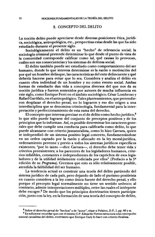 10               NOCIONES FUNDAMENTALES DE LA TEORÍA DEL DEUTO


                           2. CONCEPTO DEL DEUTO


La noción delito puede apreciarse desde diversas posiciones: ética, jurídi-
ca, sociológica, antropológica, etc., perspectivas estas desde las que ha sido
estudiado durante el presente siglo.
     Sociológicamente el delito es un "hecho" de relevancia social; la
sociología criminal pretende determinar lo que desde el punto de vista de
la comunidad corresponde calificar como tal, qué causas lo provocan,
cuáles son sus consecuencias y los sistemas de defensa social.
     El delito también puede ser estudiado como comportamiento del ser
humano, donde lo que interesa determinar es la razón o motivación del
por qué un hombre delinque, las características del ente delincuente y qué
debería hacerse para evitar que lo sea. Considera y analiza el delito en
cuanto obra individual de un hombre y no como evento social. Ambas
formas de estudiarlo dan vida a conceptos diversos del que nos da su
noción jurídica y fueron sostenidos por autores de mucha influencia en
este siglo, como Enrique Ferri en el ámbito sociológico,. César Lombroso y
Rafael Garófalo, en el antropológico. Tales planteamientos, que pretendie-
ron desplazar el derecho penal, no lo lograron y eso dio origen a una
interdisciplina que se denomina criminología, fundamental para la inter-
pretación y perfeccionamiento de esta rama del derecho.
     El concepto que interesa precisar es el de delito como hecho jurídico,^
lo que sólo puede lograrse del conjunto de preceptos positivos y de los
principios que lo informan. Así, es posible determinar los caracteres gene-
rales que debe cumplir una conducta para calificarla como delito, lo que
puede alcanzarse con criterio jusnaturalista, como lo hizo Carrara, quien
se independizó de un sistema positivo legal concreto, fundamentándose
en un orden captado por la razón y afincado en la ley moral-jurídica,
ordenamiento perenne y previo a todos los sistemas jurídicos específicos
existentes; "por lo tanto ^-dice Carrara—, el derecho debe tener vida y
criterios preexistentes; a los pareceres de los legisladores humanos, crite-
rios infalibles, constantes e independientes de los caprichos de esos leg[is-
ladores y de la utilidad ávidamente codiciada por ellos" (Prefacio a la 5*
edición de su Programa). Creemos que esto es sólo relativamente posible,
atendida la falibilidad del ser humano.
     La tendencia actual es construir una teoría del delito partiendo del
sistema jurídico de cada país, pero dejando de lado el purismo positivista
en cuanto considera a la ley como única fuente del derecho penal, y ello
porque el precepto legal normalmente no tiene un sentido unívoco; al
contrario, admite interpretaciones múltiples, entre las cuales el intérprete
debe escoger.^ De modo que los principios doctrinarios tienen participa-
ción, junto con la ley, en la formación de una teoría del concepto de delito,



     Sobre el derecho penal de "hechos" y de "autor", véase a Polaino, D.P., I, pp. 60 y ss.
     Es suficiente recordar que con el mismo C.P. Eduardo Novoa estructura una concepción
natural causalista del delito, entretanto que Enrique Cury lo hace con criterio finalista.
 