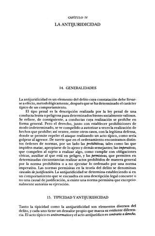 CAPITULO IV

                        LA ANTIJURIDICIDAD




                            14. GENERALIDADES


La antijuridicidad es un elemento del delito cuya constatación debe llevar-
se a efecto, metodológicamente, después que se ha determinado el carácter
típico de un comportamiento.
     El tipo penal es la descripción realizada por la ley penal de una
conducta lesiva o peligrosa para determinados bienes socialmente valiosos.
Se refiere, de consiguiente, a conductas cuya realización se prohibe en
forma general. Pero el derecho, junto con establecer prohibiciones de
modo indeterminado, se ve compelido a autorizar a veces la realización de
hechos que prohibe; así ocurre, entre otros casos, con la legítima defensa,
donde se permite repeler el ataque realizando un acto típico, como sería
golpear al agresor. De suerte que en el ordenamiento encontramos distin-
tos órdenes de normas, por un lado las prohibitivas, tales como las que
impiden matar, apropiarse de lo ajeno y demás semejantes; las imperativas,
que compelen al sujeto a realizar algo, como cumplir con obligaciones
cívicas, auxiliar al que está en peligro, y las permisivas, que permiten en
determinadas circunstancias realizar actos prohibidos de manera general
por la norma prohibitiva o a no ejecutar lo ordenado por una norma
imperativa. Las normas permisivas en la teoría del delito se denominan
causales de justificación. La antijuridicidad se determina estableciendo si en
un comportamiento que se encuadra en una descripción legal concurre o
no una causal de justificación, si existe una norma permisiva que excepcio-
nalmente autoriza su ejecución.



                   15. TIPICIDAD YANTIJURIDICIDAD

Tanto la tipicidad como la antijuridicidad son elementos diversos del
delito, y cada uno tiene un desvalor propio que marca su evidente diferen-
cia. El acto típico es antinormativo y el acto antijurídico es contrario a derecho.
 