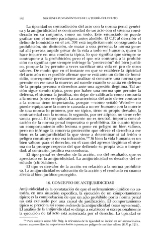 102                NOt;iONF,S FUNDAMENTALES DE IA TEORÍA DEL DELITO


     La tipicidad es contradicción del acto con la norma penal genéri-
ca y la antijuridicidad es contrariedad de un acto con el sistema consi-
derado en su conjunto, como un todo. Este enunciado se puede
grafícar con el mismo paradigma antes aludido. El C.P. al describir el
delito de homicidio en el art. 391 está implícitamente consagrando la
prohibición, sin distinción, de matar a otra persona; la norma gene-
ral allí prevista impide privar de la vida a todo ser humano, quien lo
hace incurre en una conducta típica, lo que significa que siempre se
contrapone a la prohibición; pero el que sea contraria a la prohibi-
ción no significa que siempre infringe la "protección" del bien jurídi-
co, porque la ley permite a veces sacrificar una vida en pro de otros
valores. De modo que en el instante en que se establece la tipicidad
del acto aún no es posible afirmar que se está ante un delito de homi-
cidio, corresponde previamente analizar si concurre una norma que
permite en ese caso la muerte; así sucede cuando se actúa en defensa
de la propia persona o derechos ante una agresión ilegítima. Tal ac-
ción sigue siendo típica, pero por haber una norma que permite la
defensa, el sistema la justifica, sin dejar de calificarla como contraria
a la norma (o sea es típica). La característica del acto de ser contrario
a la norma tiene importancia, porque —como señaló Welzel— no
puede equipararse la muerte causada a un ser humano con la muerte
de una mosca: lo primero, por ser típico, tiene su propio desvalor, la
contrariedad con la norma; lo segundo, por ser atípico, no tiene rele-
vancia penal. El tipo valorativamente no es neutral, importa concul-
cación de la norma penal imperativa o prohibitiva. En cuanto típico
un comportamiento sólo lesiona o pone en peligro un bien valioso,
pero no infringe la concreta protección que ofrece el derecho a ese
bien; es la antijuridicidad la que viene a determinar si tal lesión o
peligro constituye o no esa infracción.'®* Si bien la vida humana es un
bien valioso para el derecho, en el caso del agresor ilegítimo el siste-
ma no la protege respecto del que defiende su propia vida o integri-
dad; al contrario, justifica esa conducta.
     El tipo penal es desvalor de la acción, no del resultado, que es
apreciado en la antijuridicidad. La antijuridicidad es desvalor del re-
sultado (cfr. Schóne).
     El tipo es desvalor de la acción en relación a la norma prohibiti-
va. La antijuridicidad es valoración de la acción y el resultado en cuanto
afecta al bien jurídico protegido.

                     16. CONCEPTO DE ANTIJURIDICIDAD
Antijuridicidad es la constatación de que el ordenamiento jurídico no au-
toriza, en una situación específica, la ejecución de un comportamiento
típico; es la comprobación de que un acto prohibido por la norma penal
no está excusado por una causal de justificación. El comportamiento
típico se presenta así como indicio de la antijuridicidad (ratio cognoscendi).
El análisis de la antijuridicidad se dirige a establecer si excepcionalmente
la ejecución de tal acto está autorizada por el derecho. La tipicidad se

    i«i pj^j,^ autores como Mir Puig, la relevancia de la tipicidad no incide en ser antinormativa,
sino en cuanto el hecho importa ima lesión o puesta en peligro de un bien valioso (O.P., p. 121).
 
